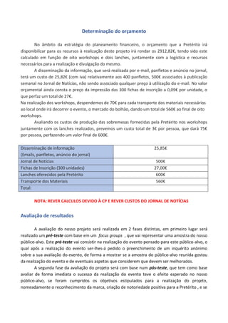 Determinação do orçamento
No âmbito da estratégia do planeamento financeiro, o orçamento que a Pretérito irá
disponibilizar para os recursos à realização deste projeto irá rondar os 2912,82€, tendo sido este
calculado em função de oito workshops e dois lanches, juntamente com a logística e recursos
necessários para a realização e divulgação do mesmo.
A disseminação da informação, que será realizada por e-mail, panfletos e anúncio no jornal,
terá um custo de 25,82€ (com iva) relativamente aos 400 panfletos, 500€ associados à publicação
semanal no Jornal de Notícias, não sendo associado qualquer preço à utilização do e-mail. No valor
orçamental ainda consta o preço da impressão das 300 fichas de inscrição a 0,09€ por unidade, o
que perfaz um total de 27€.
Na realização dos workshops, despendemos de 70€ para cada transporte dos materiais necessários
ao local onde irá decorrer o evento, o mercado do bolhão, dando um total de 560€ ao final de oito
workshops.
Avaliando os custos de produção das sobremesas fornecidas pela Pretérito nos workshops
juntamente com os lanches realizados, prevemos um custo total de 3€ por pessoa, que dará 75€
por pessoa, perfazendo um valor final de 600€.
Disseminação de informação
(Emails, panfletos, anúncio do jornal)
25,85€
Jornal de Notícias 500€
Fichas de Inscrição (300 unidades) 27,00€
Lanches oferecidos pela Pretérito 600€
Transporte dos Materiais 560€
Total:
NOTA: REVER CALCULOS DEVIDO À CP E REVER CUSTOS DO JORNAL DE NOTÍCIAS
Avaliação de resultados
A avaliação do nosso projeto será realizada em 2 fases distintas, em primeiro lugar será
realizado um pré-teste com base em um focus groups , que vai representar uma amostra do nosso
público-alvo. Este pré-teste vai consistir na realização do evento pensado para este público-alvo, o
qual após a realização do evento ser-lhes-á pedido o preenchimento de um inquérito anónimo
sobre a sua avaliação do evento, de forma a mostrar se a amostra do público-alvo reunida gostou
da realização do evento e de eventuais aspetos que considerem que devem ser melhorados.
A segunda fase da avaliação do projeto será com base num pós-teste, que tem como base
avaliar de forma imediata o sucesso da realização do evento teve o efeito esperado no nosso
público-alvo, se foram cumpridos os objetivos estipulados para a realização do projeto,
nomeadamente o reconhecimento da marca, criação de notoriedade positiva para a Pretérito , e se
 
