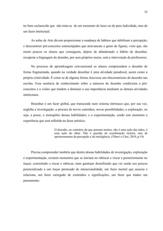 11

ter bem esclarecido que não trata-se de um momento de lazer ou de pura ludicidade, mas de
um fazer intelectual.
As aulas de Arte devem proporcionar a mudança de hábitos que debilitam a percepção;
e desconstruir pré-conceitos estereotipados que atravancam o gesto de figurar, visto que, são
muito poucos os alunos que conseguem, depois de abandonado o hábito de desenhar,
recuperar a linguagem do desenho, por seus próprios meios, sem a intervenção de professores.
No processo de aprendizagem convencional os alunos compreendem o desenho de
forma fragmentada, quando na verdade desenhar é uma atividade paradoxal, assim como a
própria criatividade. É como se de alguma forma, houvesse um obscurantismo do desenho nas
escolas. Essa ausência de conhecimento sobre a natureza do desenho condiciona a préconceitos e a visões que tendem a diminuir a sua importância mediante as demais atividades
intelectuais.
Desenhar é um fazer global, que transcende num sistema intrínseco que, por sua vez,
engloba a investigação, a procura de novos caminhos, novas possibilidades; a exploração, ou
seja, a posse, o monopólio dessas habilidades; e a experimentação, sendo este momento a
experiência que será refletida no fazer artístico.
O desenho, ao contrário do que pensam muitos, não é uma ação das mãos, é
uma ação do olhar. Não é questão de coordenação motora, mas de
aprimoramento da percepção e da inteligência. (Tiburi e Chuí, 2010, p 19)

Precisa compreender também que dentro dessas habilidades de investigação, exploração
e experimentação, existem momentos que se iniciam no rabiscar e riscar e posteriormente no
traçar; consistindo o riscar e rabiscar, num garatujar desenfreado que vai sendo aos poucos
potencializado a um traçar permeado de intencionalidade, um fazer mental que associa e
relaciona, um fazer carregado de conteúdos e significações, um fazer que traduz um
pensamento.

 