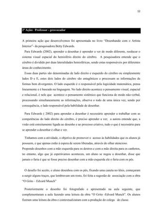 12

2ª Ação: Professor - provocador
A primeira ação que desenvolvemos foi apresentada no livro “Desenhando com o Artista
Interior”- da pesquisadora Betty Edwards.
Para Edwards (2002), aprender a desenhar é aprender a ver de modo diferente, reeducar o
sistema visual espacial do hemisfério direito do cérebro. A pesquisadora entende que o
cérebro é dividido por duas lateralidades hemisféricas, sendo estas responsáveis por diferentes
áreas do conhecimento.
Essas duas partes são denominadas de lado direito e esquerdo do cérebro ou simplesmente
lados D e E, estes dois lados do cérebro são antagônicos e processam as informações de
formas bem divergentes. O lado esquerdo é o responsável pela logicidade matemática, pensa
linearmente e é baseado na linguagem. No lado direito acontece o pensamento visual, espacial
e relacional, é nele que acontece o pensamento sistêmico que funciona de modo não-verbal,
processando simultaneamente as informações, observa o todo de uma única vez, sendo por
consequência, o lado responsável pela habilidade de desenhar.
Para Edwards ( 2002) para aprender a desenhar é necessário aprender a trabalhar com as
competências do lado direito do cérebro, é preciso aprender a ver; a autora entende que, a
visão está estreitamente ligada ao desenho e ao processo criativo, tudo o que é necessário para
se aprender a desenhar é olhar e ver.
Tínhamos com a atividade, o objetivo de promover o acesso às habilidades que os alunos já
possuem, e que apenas estão à espera de serem liberadas, através do olhar atencioso.
Propondo desenhos com a mão esquerda para os destros e com a mão direita para os canhotos,
no entanto, algo que já esperávamos aconteceu, um aluno se negou a desenhar, disse que
jamais o faria é que se fosse preciso desenhar com a mão esquerda ele o faria com os pés.

O desafio foi aceito, o aluno desenhou com os pés, fixando uma caneta no tênis, começaram
a surgir alguns traços, que lembravam um rosto, foi feita a sugestão de associação com a obra
“O Grito – Edvard Munch”
Posteriormente o desenho foi fotografado e apresentado na aula seguinte, que
complementaram a aula fazendo uma leitura da obra “O Grito -Edvard Munch”. Os alunos
fizeram uma leitura da obra e contextualizaram com a produção do colega de classe.

 