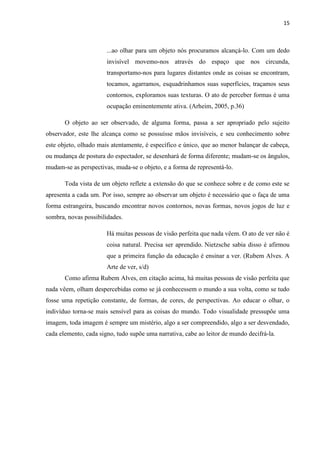 15

...ao olhar para um objeto nós procuramos alcançá-lo. Com um dedo
invisível movemo-nos através do espaço que nos circunda,
transportamo-nos para lugares distantes onde as coisas se encontram,
tocamos, agarramos, esquadrinhamos suas superfícies, traçamos seus
contornos, exploramos suas texturas. O ato de perceber formas é uma
ocupação eminentemente ativa. (Arheim, 2005, p.36)
O objeto ao ser observado, de alguma forma, passa a ser apropriado pelo sujeito
observador, este lhe alcança como se possuísse mãos invisíveis, e seu conhecimento sobre
este objeto, olhado mais atentamente, é específico e único, que ao menor balançar de cabeça,
ou mudança de postura do espectador, se desenhará de forma diferente; mudam-se os ângulos,
mudam-se as perspectivas, muda-se o objeto, e a forma de representá-lo.
Toda vista de um objeto reflete a extensão do que se conhece sobre e de como este se
apresenta a cada um. Por isso, sempre ao observar um objeto é necessário que o faça de uma
forma estrangeira, buscando encontrar novos contornos, novas formas, novos jogos de luz e
sombra, novas possibilidades.
Há muitas pessoas de visão perfeita que nada vêem. O ato de ver não é
coisa natural. Precisa ser aprendido. Nietzsche sabia disso é afirmou
que a primeira função da educação é ensinar a ver. (Rubem Alves. A
Arte de ver, s/d)
Como afirma Rubem Alves, em citação acima, há muitas pessoas de visão perfeita que
nada vêem, olham despercebidas como se já conhecessem o mundo a sua volta, como se tudo
fosse uma repetição constante, de formas, de cores, de perspectivas. Ao educar o olhar, o
indivíduo torna-se mais sensível para as coisas do mundo. Todo visualidade pressupõe uma
imagem, toda imagem é sempre um mistério, algo a ser compreendido, algo a ser desvendado,
cada elemento, cada signo, tudo supõe uma narrativa, cabe ao leitor de mundo decifrá-la.

 