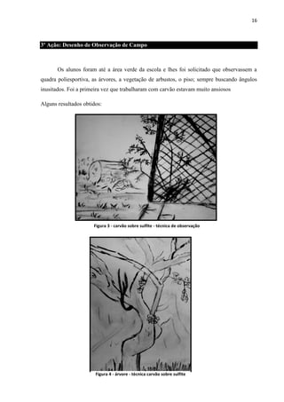 16

3º Ação: Desenho de Observação de Campo

Os alunos foram até a área verde da escola e lhes foi solicitado que observassem a
quadra poliesportiva, as árvores, a vegetação de arbustos, o piso; sempre buscando ângulos
inusitados. Foi a primeira vez que trabalharam com carvão estavam muito ansiosos
Alguns resultados obtidos:

Figura 3 - carvão sobre sulfite - técnica de observação

Figura 4 - árvore - técnica carvão sobre sulfite

 