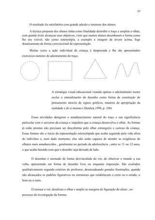17

O resultado foi satisfatório com grande adesão e interesse dos alunos.
A técnica proposta dos alunos tinha como finalidade desinibir o traço e ampliar o olhar,
com grande êxito alcançou seus objetivos, visto que muitos alunos desenharam a forma como
lhe era visível, não como estereotipia, a exemplo a imagem da árvore acima, foge
drasticamente da forma convencional de representação.
Muitas vezes a ação individual da criança é desprezada e lhe são apresentados
exercícios motores de adestramento do traço.

A estratégia visual educacional visando apenas o adestramento motor
exclui o entendimento do desenho como forma de construção do
pensamento através de signos gráficos, maneira de apropriação da
realidade e de si mesmo ( Derdick,1994, p. 108)
Essas atividades denigrem o amadurecimento natural do traço e sua significância
particular com o universo da criança e impedem que a criança desenvolva o olhar. As formas
já estão prontas não precisam ser descobertas pelo olhar estrangeiro e curioso da criança.
Essas formas são o início da representação estereotipada que acaba seguindo pela vida afora
do indivíduo e, num dado momento, elas não serão capazes de atender as exigências de
olhares mais amadurecidos , geralmente no período da adolescência , entre os 11 ou 12 anos,
o que acaba fazendo com que o desenho seja deixado de lado.
O desenhar é ensinado de forma desvinculada do ver, do observar o mundo a sua
volta, apresentado em forma de desenho livre ou enquanto imposição. São avaliados
qualitativamente segundo critérios do professor, desencadeando grandes frustrações, quando
não alcançados os padrões figurativos ou estruturais que estabelecem o certo ou o errado, o
bom ou o ruim.
O ensinar a ver, desaliena o olhar e amplie as margens de figuração do aluno , no
processo de investigação da formas.

 