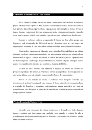 18

4º Momento: Reencontrando o Traço Perdido

Silvio Dworecki (1998), em sua tese sobre a redescoberta da habilidade de desenhar,
propõe reflexões sobre o papel da Arte enquanto instrumento de imersão no universo criativo,
num percurso de contínua experimentação e pesquisa da representação de formas através de
traços. Sugere a redescoberta do traço ao gesto, até então estagnado, entendendo o desenho
como uma ferramenta reflexiva que capacita expressivamente o conhecimento do educando.
Segundo o professor perde-se a capacidade de figurar na fase adulta porque esta
linguagem está impregnada dos hábitos da escrita, desenham como se escrevessem, da
esquerda para a direita e de cima para baixo, hábitos adquiridos no período da alfabetização.
Objetivando a reencontro do educando com o desenho, Dworecki baseia seu método
de ensino em alguns conceitos que norteiam a sua ação enquanto professor em sala de aula, de
forma a unificar o gesto à relação mão/olho e na relação percepção/expressão. Oportunizando
ao aluno conquistar a cada etapa modos individuais de perceber e figurar tanto pela técnica
quanto por procedimentos pessoais que resultem na mudança de hábitos.
São três os eixos sensíveis que embasam o processo de Ensino do Desenho do
professor: a produção dos alunos, as referências teóricas e sua produção plástica pessoal, que
oportuniza idéias e possíveis soluções para os desafios futuros de representação.
Através de seu método de ensino, o professor busca recuperar conexões que
concatenem do gesto ao traço, da palavra a imagem; de forma a desinibir o traço, estimulando
a produção de desenhos e intervindo, cautelosamente, quando necessário por meio de
procedimentos que deflagrem a transição do desenho de observação para o desenho de
imaginação e de memória.

4ª Ação: Desenhando Modelos Vivos

Iniciando uma brincadeira de estátua, iniciávamos a brincadeira e todos ficavam
inertes, a estátua mais interessante, era escolhida como modelo, o restante da sala se
posicionava no ângulo que mais lhe agradara e desenhava. A brincadeira se reiniciava quando
todos diziam ter terminado.

 