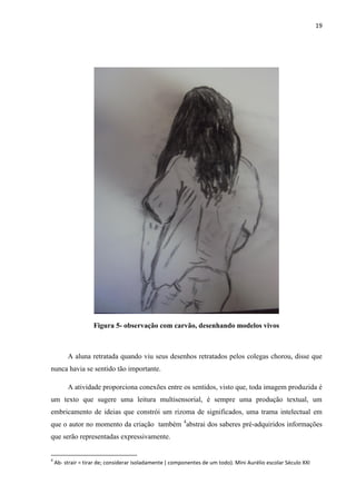 19

Figura 5- observação com carvão, desenhando modelos vivos

A aluna retratada quando viu seus desenhos retratados pelos colegas chorou, disse que
nunca havia se sentido tão importante.
A atividade proporciona conexões entre os sentidos, visto que, toda imagem produzida é
um texto que sugere uma leitura multisensorial, é sempre uma produção textual, um
embricamento de ideias que constrói um rizoma de significados, uma trama intelectual em
que o autor no momento da criação também 4abstrai dos saberes pré-adquiridos informações
que serão representadas expressivamente.

4

Ab- strair = tirar de; considerar isoladamente ( componentes de um todo). Mini Aurélio escolar Século XXI

 
