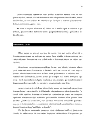 20

Nesse momento do processo de reaver gráfico, o desenhar acontece como em uma
grande orquestra, em que todos os instrumentos soam independentes uns dos outros, através
da autonomia, da visão crítica e das referências que alicerçam as fluências que diminuem a
distância entre intenção, gesto e traço.
O aluno ao adquirir autonomia, no sentido de se tornar capaz de desenhar o que
pretende, possui liberdade de transitar entre o que pretende representar, a gestualidade e o
desenho em si.

Considerações Finais

Difícil pensar em concluir um tema tão amplo, visto que muitos teóricos já se
debruçaram em estudos que pudessem de alguma forma elucidar o desenvolvimento ou a
recuperação desta linguagem tão bela, e ainda assim, o desenho permanece um enigma a ser
decifrado.
Organizamos este projeto num sentido de elucidar, num primeiro momento, sobre o
que é o desenho, o que ele representa na formação intelectual de cada um, como surge na
primeira infância, como desenvolvê-lo de forma plena, qual sua função na sociedade atual.
Podemos então constatar que, desenho é mais que a simples ação motora do traçar o lápis
sobre o papel, mas um fazer inteligente resultante de um pensamento que toma forma através
de gestos que são representados por marcadores em determinadas superfícies.
Ao aproximar-se do período da adolescência, quando não incentivada na descoberta
de novas formas e traços, também já alfabetizada, vai abandonando o hábito de desenhar. Por
possuir maior repertório de mundo, reconhece que os desenhos que produz não conseguem
representar de forma fidedigna a realidade que conhecem, afirmando assim que não sabem
desenhar. Quando não incentivados, esses desenhos permanecem estacionados por toda a
vida. Ao se tornarem adultos, podem apesar de altamente letrados, estar nas fases iniciais do
desenvolvimento gráfico, “analfabetos no desenho”.
Um dos fatores apresentados no decorrer deste trabalho que justifica o abandono do
desenho, é a sociedade que não valoriza essa linguagem, como sendo um fazer pensante, que

 
