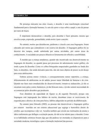 3

INTRODUÇÃO

De presença marcante nas artes visuais, o desenho é uma manifestação conceitual
fundamental para a formação humana, é a arte de correr o risco sobre o papel, a arte de pensar
por meio de traços.
É importante democratizar o desenho, pois desenhar é fazer pensante, mesmo que
envolva corpo, expressão, gestualidade; ainda assim é puro conceito.
No entanto, muitos que desenhavam, perderam o vínculo com essa linguagem, foram
educados por meios que contradizem o ato criativo do desenho. A linguagem gráfica foi no
decorrer dos tempos, sendo substituída por outras atividades, por outras áreas do
conhecimento. A sociedade aos poucos dilacera as ferramentas de reflexão e sensibilidade.
À medida que a criança amadurece, quando não incentivado seu desenvolvimento na
linguagem do desenho, ou quando passa por processos de adestramento motor gráfico, ela
tende a parar de desenhar. Como os velhos brinquedos empoeirados guardados no fundo dos
baús, os desenhos, vão sendo deixados para trás, não são mais objetos de prazer ou de desejo
para esses adolescentes.
Embora possua menor vivência, e consequentemente menor repertório, a criança,
diferentemente do adolescente ou do adulto, possui maior liberdade de fantasiar e de criar.
Quando nas fases mais amadurecidas do desenvolvimento, tornam-se endurecidos, já não se
encantam mais pelos contos fantásticos, já não brincam mais, e já não sentem necessidade de
se comunicar pelos desenhos que produzem.
Esse abandono da capacidade de figurar se dá segundo Dworecki, porque esta
linguagem está impregnada dos hábitos da escrita, desenham como se escrevessem, da
esquerda para a direita e de cima para baixo, hábitos adquiridos no período da alfabetização.
No entanto para Edwards (2002), as pessoas não desenvolvem a linguagem gráfica
por estarem

inseridas em um sistema educacional que segrega o hemisfério direito do

cérebro, que recompensa o não ver. Acredita também que circula nas instituições de ensino a
idéia conformista que deflagra a aceitação pacata, de não se ter talento para o desenho. Como
se as habilidades artísticas fossem algo que não pudesse ser ensinadas ou dispensáveis para a
sociedade moderna, tecnológica e para a formação intelectual das pessoas.

 