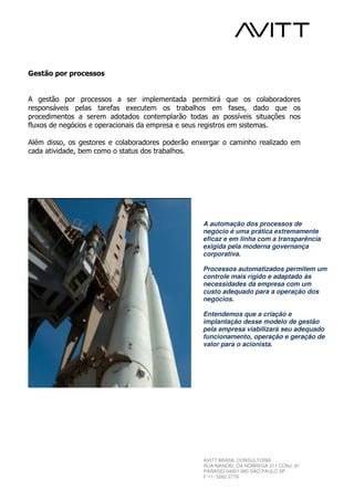 Gestão por processos


A gestão por processos a ser implementada permitirá que os colaboradores
responsáveis pelas tarefas executem os trabalhos em fases, dado que os
procedimentos a serem adotados contemplarão todas as possíveis situações nos
fluxos de negócios e operacionais da empresa e seus registros em sistemas.

Além disso, os gestores e colaboradores poderão enxergar o caminho realizado em
cada atividade, bem como o status dos trabalhos.




                                                  A automação dos processos de
                                                  negócio é uma prática extremamente
                                                  eficaz e em linha com a transparência
                                                  exigida pela moderna governança
                                                  corporativa.

                                                  Processos automatizados permitem um
                                                  controle mais rígido e adaptado às
                                                  necessidades da empresa com um
                                                  custo adequado para a operação dos
                                                  negócios.

                                                  Entendemos que a criação e
                                                  implantação desse modelo de gestão
                                                  pela empresa viabilizará seu adequado
                                                  funcionamento, operação e geração de
                                                  valor para o acionista.




                                                  AVITT BRASIL CONSULTORIA
                                                  RUA MANOEL DA NÓBREGA 211 CONJ. 61
                                                  PARAÍSO 04001-080 SÃO PAULO SP
                                                  F 11- 3262 2779
 