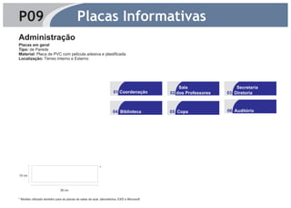 P09                                       Placas Informativas
Administração
Placas em geral
Tipo: de Parede
Material: Placa de PVC com película adesiva e plastificada
Localização: Térreo Interno e Externo




                                                                                                Sala                 Secretaria
                                                                     01 Coordenação         02 dos Professores   03 Diretoria



                                                                    04 Biblioteca           05 Copa              06 Auditório




                                                           *
10 cm

                            4




                                38 cm

* Modelo utilizado também para as placas de salas de aula ,laboratórios, EAD e Microsoft.
 