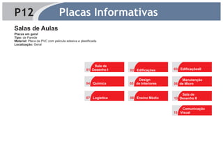 P12                            Placas Informativas
Salas de Aulas
Placas em geral
Tipo: de Parede
Material: Placa de PVC com película adesiva e plastificada
Localização: Geral




                                                      Sala de
                                                  01 Desenho I   02 Edificações     03 EdificaçõesII
                                                                         4




                                                                     Design             Manutenção
                                                  04 Química     05 de Interiores   06 de Micro
                                                                         4
                                                                                            4




                                                                                        Sala de
                                                  07 Logística   08 Ensino Médio    13 Desenho II


                                                                                        Comunicação
                                                                                    15 Visual
                                                                                            4
 