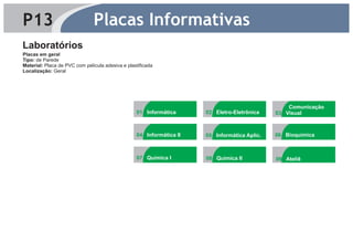 P13                            Placas Informativas
Laboratórios
Placas em geral
Tipo: de Parede
Material: Placa de PVC com película adesiva e plastificada
Localização: Geral




                                                                                                     4




                                                                                                  Comunicação
                                                  01 Informática      02 Eletro-Eletrônica    03 Visual
                                                                              4                      4




                                                  04 Informática II   05 Informática Aplic.   06 Bioquímica
                                                             4




                                                  07 Química I        08 Química II           09 Ateliê
 
