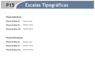 P15                      Escalas Tipográficas

Placas Indicativas

Placas de Base 38     Tamanho: 60 pt

Placas de Base 76     Tamanho: 120 pt


Placas de Base 152    Tamanho: 240 pt




Placas Informativas

Placas de Base 38     Tamanho: 80 pt

Placas de Base 76     Tamanho: 320 pt


Placas de Base 152    Tamanho: 400 pt
 
