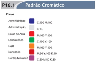 P16.1             Padrão Cromático
 Placas

  Administração
                      C:100 M:100
  Administração
                      K:13
  Salas de Aula
                      M:100 Y:100
  Laboratórios
                      C:100 Y:100
  EAD
                      M:100 Y:100
  Sanitários
                      M:60 Y:100 K:10
  Centro Microsoft
                      C:20 M:80 K:20
 