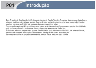 P01                     Introdução

Este Projeto de Sinalização foi feito para atender à Escola Técnica Professor Agamemnon Magalhães,
visando facilitar o trajeto de alunos, funcionários e visitantes dentro e fora da repartição Escolar,
desde a entrada ao Prédio até o acesso ás suas respectivas salas.
Todos os elementos gráficos utilizados na construção das sinalizações possuem grande flexibilidade,
pois pode ser alterado facilmente de acordo com a necessidade da Escola.
O Sistema adotado proporciona grande flexibilidade, pois o material escolhido, de alta qualidade,
permite vários tipos de fixação e seu sistema de réguas facilita a manutenção.
As cores utilizadas no projeto obedecem o padrão visual adotado pela Escola.
 