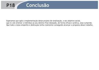 P18                    Conclusão

Esperamos que após a implementação desse projeto de sinalização, o seu objetivo social,
que é o de orientar o indivíduo ao seu destino final desejado, de forma eficaz e prática, seja cumprido.
Que todo o nosso empenho e dedicação tenha realmente conseguido alcançar a proposta desse trabalho.
 