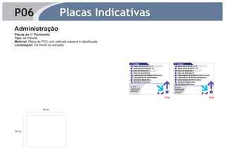 P06                            Placas Indicativas
Administração
Placas do 1° Pavimento
Tipo: de Parede
Material: Placa de PVC com película adesiva e plastificada
Localização: De frente às escadas




                                                             1° Andar                                    1° Andar
                                                                Salas de Aula de 1 a 7                      Salas de Aula de 1 a 7
                                                                Salas de Aula de 8 a 13                     Salas de Aula de 8 a 13
                                                                Sala de Desenho I                           Sala de Desenho I
                                                                Sala de Desenho II                          Sala de Desenho II
                                                                Laboratório de Eletro-Eletrônica            Laboratório de Comunicação Visual
                                                                Laboratório de Informática                  Laboratório de Eletro-Eletrônica
                                                                Sanitário Masculino                         Laboratório de Informática
                                                                Sanitário Feminino                          Sanitário Masculino
                                                                                                            Sanitário Feminino
                                                             2° Andar
                                                             Salas de aula                               2° Andar
                                                             Laboratórios                                Salas de aula
                                                             Sanitários                                  Laboratórios
                                                                                                         Sanitários


                                                                                                   P08                                      P09



                   38 cm




30 cm
 