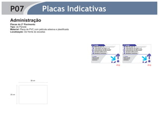 P07                            Placas Indicativas
Administração
Placas do 2° Pavimento
Tipo: de Parede
Material: Placa de PVC com película adesiva e plastificada
Localização: De frente às escadas




                                                             2° Andar                             2° Andar
                                                                Sala de aula 15                      Sala de aula 14
                                                                Laboratório de EAD I e II            Laboratórios de EAD I e II
                                                                Laboratórios da Microsoft            Laboratórios da Microsoft
                                                                Sanitário Masculino                  Sanitário Masculino
                                                                Sanitário Feminino                   Sanitário Feminino

                                                             1° Andar                             1° Andar
                                                             Salas de aula                        Salas de aula
                                                             Laboratórios                         Laboratórios
                                                             Sanitários                           Sanitários




                                                                                            P12                                   P13




                    38 cm




25 cm
 