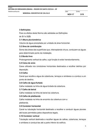 Projeto
SISTEMA DE DRENAGEM URBANA – REGIÃO DE SANTA CECÍLIA – SP
000005Referência/Assunto Data Folha
MEMORIAL DESCRITIVO DE CÁLCULO
NOV-17 5/19
5
3 Definições
Para os efeitos desta Norma são adotadas as Definições
de 3.1 a 3.23.
3.1 Altura pluviométrica
Volume de água precipitada por unidade de área horizontal.
3.2 Área de contribuição
Soma das áreas das superfícies que, interceptando chuva, conduzem as águas
para determinado ponto da instalação.
3.3 Bordo livre
Prolongamento vertical da calha, cuja função é evitar transbordamento.
3.4 Caixa de areia
Caixa utilizada nos condutores horizontais destinados a recolher detritos por
deposição.
3.5 Calha
Canal que recolhe a água de coberturas, terraços e similares e a conduz a um
ponto de destino.
3.6 Calha de água-furtada
Calha instalada na linha de água-furtada da cobertura.
3.7 Calha de beiral
Calha instalada na linha de beiral da cobertura.
3.8 Calha de platibanda
Calha instalada na linha de encontro da cobertura com a
platibanda.
3.9 Condutor horizontal
Canal ou tubulação horizontal destinado a recolher e conduzir águas pluviais
até locais permitidos pelos dispositivos legais.
3.10 Condutor vertical
Tubulação vertical destinada a recolher águas de calhas, coberturas, terraços
e similares e conduzi-las até a parte inferior do edifício.
 
