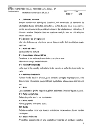 Projeto
SISTEMA DE DRENAGEM URBANA – REGIÃO DE SANTA CECÍLIA – SP
000005Referência/Assunto Data Folha
MEMORIAL DESCRITIVO DE CÁLCULO
NOV-17 6/19
6
3.11 Diâmetro nominal
Simples número que serve para classificar, em dimensões, os elementos de
tubulações (tubos, conexões, condutores, calhas, bocais, etc.), e que corres-
ponde aproximadamente ao diâmetro interno da tubulação em milímetros. O
diâmetro nominal (DN) não deve ser objeto de medição nem ser utilizado para
fins de cálculos.
3.12 Duração de precipitação
Intervalo de tempo de referência para a determinação de intensidades pluvio-
métricas.
3.13 Funil de saída
Saída em forma de funil.
3.14 Intensidade pluviométrica
Quociente entre a altura pluviométrica precipitada num
intervalo de tempo e este intervalo.
3.15 Perímetro molhado
Linha que limita a seção molhada junto às paredes e ao fundo do condutor ou
calha.
3.16 Período de retorno
Número médio de anos em que, para a mesma Duração de precipitação, uma
determinada intensidade pluviométrica é igualada ou ultrapassada apenas uma
vez.
3.17 Ralo
Caixa dotada de grelha na parte superior, destinada a receber águas pluviais.
3.18 Ralo hemisférico
Ralo cuja grelha tem forma hemisférica.
3.19 Ralo plano
Ralo cuja grelha tem forma plana.
3.20 Saída
Orifício na calha, cobertura, terraço e similares, para onde as águas pluviais
convergem.
3.21 Seção molhada
Área útil de escoamento em uma seção transversal de um condutor ou calha.
 