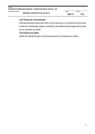Projeto
SISTEMA DE DRENAGEM URBANA – REGIÃO DE SANTA CECÍLIA – SP
000005Referência/Assunto Data Folha
MEMORIAL DESCRITIVO DE CÁLCULO
NOV-17 7/19
7
3.22 Tempo de concentração
Intervalo de tempo decorrido entre o início da chuva e o momento em que toda
a área de contribuição passa a contribuir para determinada seção transversal
de um condutor ou calha.
3.23 Vazão de projeto
Vazão de referência para o dimensionamento de condutores e calhas.
 