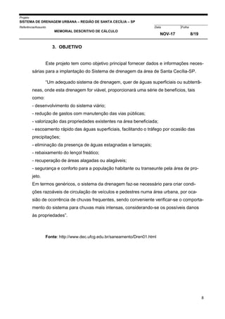 Projeto
SISTEMA DE DRENAGEM URBANA – REGIÃO DE SANTA CECÍLIA – SP
000005Referência/Assunto Data Folha
MEMORIAL DESCRITIVO DE CÁLCULO
NOV-17 8/19
8
3. OBJETIVO
Este projeto tem como objetivo principal fornecer dados e informações neces-
sárias para a implantação do Sistema de drenagem da área de Santa Cecília-SP.
“Um adequado sistema de drenagem, quer de águas superficiais ou subterrâ-
neas, onde esta drenagem for viável, proporcionará uma série de benefícios, tais
como:
- desenvolvimento do sistema viário;
- redução de gastos com manutenção das vias públicas;
- valorização das propriedades existentes na área beneficiada;
- escoamento rápido das águas superficiais, facilitando o tráfego por ocasião das
precipitações;
- eliminação da presença de águas estagnadas e lamaçais;
- rebaixamento do lençol freático;
- recuperação de áreas alagadas ou alagáveis;
- segurança e conforto para a população habitante ou transeunte pela área de pro-
jeto.
Em termos genéricos, o sistema da drenagem faz-se necessário para criar condi-
ções razoáveis de circulação de veículos e pedestres numa área urbana, por oca-
sião de ocorrência de chuvas frequentes, sendo conveniente verificar-se o comporta-
mento do sistema para chuvas mais intensas, considerando-se os possíveis danos
às propriedades”.
Fonte: http://www.dec.ufcg.edu.br/saneamento/Dren01.html
 