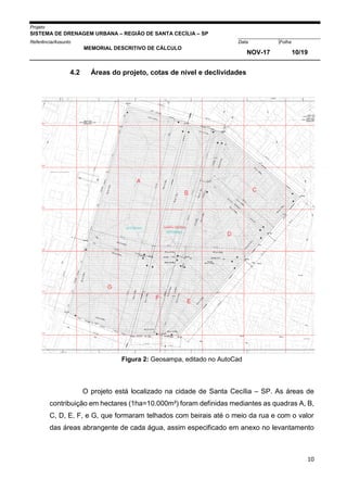 Projeto
SISTEMA DE DRENAGEM URBANA – REGIÃO DE SANTA CECÍLIA – SP
000005Referência/Assunto Data Folha
MEMORIAL DESCRITIVO DE CÁLCULO
NOV-17 10/19
10
4.2 Áreas do projeto, cotas de nível e declividades
Figura 2: Geosampa, editado no AutoCad
O projeto está localizado na cidade de Santa Cecília – SP. As áreas de
contribuição em hectares (1ha=10.000m²) foram definidas mediantes as quadras A, B,
C, D, E, F, e G, que formaram telhados com beirais até o meio da rua e com o valor
das áreas abrangente de cada água, assim especificado em anexo no levantamento
 