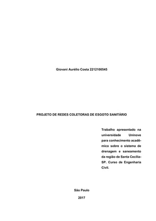 Giovani Aurélio Costa 2212100545
PROJETO DE REDES COLETORAS DE ESGOTO SANITÁRIO
Trabalho apresentado na
universidade Uninove
para conhecimento acadê-
mico sobre o sistema de
drenagem e saneamento
da região de Santa Cecília-
SP. Curso de Engenharia
Civil.
São Paulo
2017
 