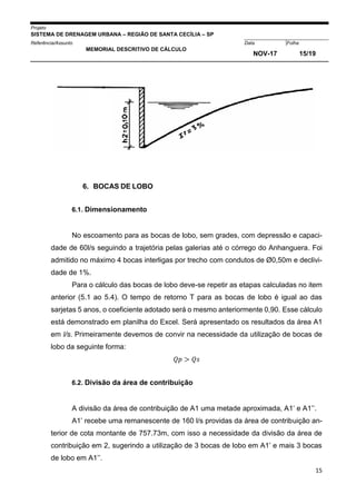 Projeto
SISTEMA DE DRENAGEM URBANA – REGIÃO DE SANTA CECÍLIA – SP
000005Referência/Assunto Data Folha
MEMORIAL DESCRITIVO DE CÁLCULO
NOV-17 15/19
15
6. BOCAS DE LOBO
6.1. Dimensionamento
No escoamento para as bocas de lobo, sem grades, com depressão e capaci-
dade de 60l/s seguindo a trajetória pelas galerias até o córrego do Anhanguera. Foi
admitido no máximo 4 bocas interligas por trecho com condutos de Ø0,50m e declivi-
dade de 1%.
Para o cálculo das bocas de lobo deve-se repetir as etapas calculadas no item
anterior (5.1 ao 5.4). O tempo de retorno T para as bocas de lobo é igual ao das
sarjetas 5 anos, o coeficiente adotado será o mesmo anteriormente 0,90. Esse cálculo
está demonstrado em planilha do Excel. Será apresentado os resultados da área A1
em l/s. Primeiramente devemos de convir na necessidade da utilização de bocas de
lobo da seguinte forma:
𝑄𝑝 > 𝑄𝑠
6.2. Divisão da área de contribuição
A divisão da área de contribuição de A1 uma metade aproximada, A1’ e A1’’.
A1’ recebe uma remanescente de 160 l/s providas da área de contribuição an-
terior de cota montante de 757.73m, com isso a necessidade da divisão da área de
contribuição em 2, sugerindo a utilização de 3 bocas de lobo em A1’ e mais 3 bocas
de lobo em A1’’.
 