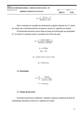 Projeto
SISTEMA DE DRENAGEM URBANA – REGIÃO DE SANTA CECÍLIA – SP
000005Referência/Assunto Data Folha
MEMORIAL DESCRITIVO DE CÁLCULO
NOV-17 17/19
17
𝐷 = (
𝑄 × 𝑛
0,2734 × √ 𝑖
)
Para o exemplo em questão irei dimensionar a galeria utilizada em A1’, tendo
em mente que o dimensionamento me gerará o trecho 2-3. (planilha em anexo)
Primeiramente devemos somar todas as áreas de contribuição que antecedem
A1’ no trecho 2-3, gerando assim a somatória de 2.30 ha de área.
𝐷 = (
2.30 × 0,015
0,2734 × √0.126
)
𝐷 = 0.702𝑚
𝐷𝑁 = 70
𝑄 = 1,667 × 0,9 × 2,31 × 2.30
𝑄 = 796.15 𝑙/𝑠
7.2. Velocidade
𝑉 =
𝑄
𝐴
→
796.15
0,9775 ×
𝜋0.8²
4
𝑉 = 2.12 𝑚/𝑠
7.3. Tempo de percurso
No tempo de percurso a distância L utilizada, é apenas a distância da área de
contribuição calculada no trecho 2-3. (planilha em anexo)
 