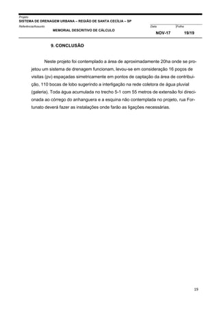 Projeto
SISTEMA DE DRENAGEM URBANA – REGIÃO DE SANTA CECÍLIA – SP
000005Referência/Assunto Data Folha
MEMORIAL DESCRITIVO DE CÁLCULO
NOV-17 19/19
19
9. CONCLUSÃO
Neste projeto foi contemplado a área de aproximadamente 20ha onde se pro-
jetou um sistema de drenagem funcionam, levou-se em consideração 16 poços de
visitas (pv) espaçadas simetricamente em pontos de captação da área de contribui-
ção, 110 bocas de lobo sugerindo a interligação na rede coletora de água pluvial
(galeria). Toda água acumulada no trecho 5-1 com 55 metros de extensão foi direci-
onada ao córrego do anhanguera e a esquina não contemplada no projeto, rua For-
tunato deverá fazer as instalações onde farão as ligações necessárias.
 