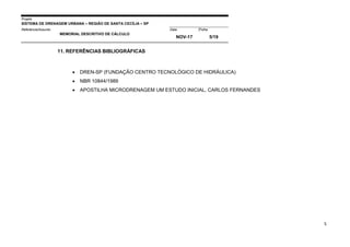 Projeto
SISTEMA DE DRENAGEM URBANA – REGIÃO DE SANTA CECÍLIA – SP
000005Referência/Assunto Data Folha
MEMORIAL DESCRITIVO DE CÁLCULO
NOV-17 5/19
5
11. REFERÊNCIAS BIBLIOGRÁFICAS
 DREN-SP (FUNDAÇÃO CENTRO TECNOLÓGICO DE HIDRÁULICA)
 NBR 10844/1989
 APOSTILHA MICRODRENAGEM UM ESTUDO INICIAL, CARLOS FERNANDES
 