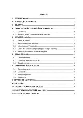 SUMÁRIO
1. APRESENTAÇÃO ........................................................................................................................1
2. INTRODUÇÃO AO PROJETO....................................................................................................2
3. OBJETIVO......................................................................................................................................8
4. CARACTERÍZAÇÃO FÍSICA DA ÁREA DE PROJETO........................................................9
4.1 Localização.............................................................................................................................9
4.2 Áreas do projeto, cotas de nível e declividades ............................................................ 10
5. SARJETAS (meio-fio) ...............................................................................................................12
5.1 Vazão da sarjeta................................................................................................................. 12
5.2 Tempo de Concentração (tc)............................................................................................ 12
5.3 Intensidade de Precipitação.............................................................................................. 13
5.4 Vazão das sarjetas (Comparação pela equação racional) .......................................... 13
5.5 Resultados obtidos da vazão das sargetas.................................................................... 14
6. BOCAS DE LOBO......................................................................................................................15
6.1. Dimensionamento............................................................................................................... 15
6.2. Divisão da área de contribuição....................................................................................... 15
6.3. Solução técnica................................................................................................................... 16
7. GALERIAS DE ÁGUAS PLUVIAIS .........................................................................................16
7.1. Dimensionamento............................................................................................................... 16
7.2. Velocidade........................................................................................................................... 17
7.3. Tempo de percurso ............................................................................................................ 17
7.4. Resultados........................................................................................................................... 18
8. CÓRREGO DO ANHANGUERA..................................................................................................18
9. CONCLUSÃO..................................................................................................................................19
10. ANEXO DAS PLANILHAS DE CÁLCULO ................................................................................0
10. PROJETO PLANIALTIMÉTRICO (esc. 1:1000 )......................................................................4
11. REFERÊNCIAS BIBLIOGRÁFICAS ...........................................................................................5
 