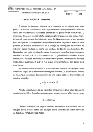 Projeto
SISTEMA DE DRENAGEM URBANA – REGIÃO DE SANTA CECÍLIA – SP
000005Referência/Assunto Data Folha
MEMORIAL DESCRITIVO DE CÁLCULO
NOV-17 2/19
2
2. INTRODUÇÃO AO PROJETO
O sistema de drenagem urbana é parte integrante em um planejamento topo-
gráfico, os estudos possibilitam o maior aproveitamento da capacidade hidráulica le-
vando em consideração a viabilidade econômica e o plano diretor do município. O
sistema de drenagem considerado foi a captação pluvial que passa pela sarjeta “meio-
fio” que são guiadas pela declividade da rua de 3%. No escoamento para as bocas de
lobo, sem grades, com depressão e capacidade de 60l/s seguindo a trajetória pelas
galerias, de diâmetro dimensionado, até o córrego do Anhanguera. Foi admitido no
máximo 4 bocas interligas por trecho com condutos de Ø0,50m e declividade de 1%.
Nos trechos com maior contribuição ou que tiveram uma vazão fluente com remanes-
cente (sobra) maior que 1l/s, foi considerado por obrigatoriedade a divisão da área de
contribuição. As áreas de contribuição em hectares (1ha=10.000m²) foram definidas
mediantes as quadras A, B, C, D, E, F, e G, que formaram telhados com beirais até o
meio da rua.
No dimensionamento hidráulico, admitiu-se, para facilitar o cálculo, que o esco-
amento na sarjeta em questão ocorre em regime uniforme. De acordo com a fórmula
de Manning, a capacidade de escoamento de uma sarjeta pode ser determinada pela
seguinte equação:
𝑄 =
1
𝑛
× 𝐴 × 𝑅𝐻
2
3 × √𝑖
Admitiu-se declividade da rua no sentido transversal de 3% e altura da água na
sarjeta igual a 0,10m. Desta forma encontramos e reescrevemos a fórmula da vazão:
𝑄 = 1,310 × √𝑖
Devido a obstrução das sarjetas devido a sedimentos, aplica-se um fator de
redução de 0,8 à vazão obtida pela equação acima. Estes fatores podem ser vistos
na Tabela de (DAEE/CETESB,1980).
 