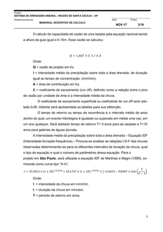 Projeto
SISTEMA DE DRENAGEM URBANA – REGIÃO DE SANTA CECÍLIA – SP
000005Referência/Assunto Data Folha
MEMORIAL DESCRITIVO DE CÁLCULO
NOV-17 3/19
3
O cálculo da capacidade de vazão de uma sarjeta pela equação racional sendo
a altura da guia igual a 0.10m. Essa vazão se calculou:
𝑄 = 1,667 × 𝐶 × 𝐼 × 𝐴
Onde:
Q = vazão de projeto em l/s;
I = intensidade média da precipitação sobre toda a área drenada, de duração
igual ao tempo de concentração. (mm/min);
A = área de contribuição em ha;
C = coeficiente de escoamento (run off), definido como a relação entre o pico
de vazão por unidade de área e a intensidade média da chuva.
O coeficiente de escoamento superficial ou coeficiente de run off será ado-
tado 0,90. Adiante será apresentada as tabelas para sua obtenção.
O tempo de retorno ou tempo de recorrência é o intervalo médio de anos
dentro do qual, um evento hidrológico é igualado ou superado em média uma vez, em
um ano qualquer. Será adotado tempo de retorno T= 5 anos para as sarjetas e T=10
anos para galerias de águas pluviais.
A Intensidade média da precipitação sobre toda a área drenada – Equação IDF
(Intensidade-Duração-frequência) – Procura-se analisar as relações I-D-F das chuvas
observadas determinando-se para os diferentes intervalos de duração de chuva, qual
o tipo de equação e qual o número de parâmetros dessa equação. Para o
projeto em São Paulo, será utilizada a equação IDF de Martinez e Magni (1999), co-
nhecida como curva tipo “ln ln”.
𝐼 = 39,3015 × (𝑡 + 20)−0.9228
+ 10,1767 × (𝑡 + 20)−0.8764
× [−0,4653 − 0,8407 × 𝑙𝑛𝑙𝑛 (
𝑇
𝑇 − 1
)
Onde:
I = intensidade da chuva em mm/min;
t = duração da chuva em minutos;
T = período de retorno em anos.
 