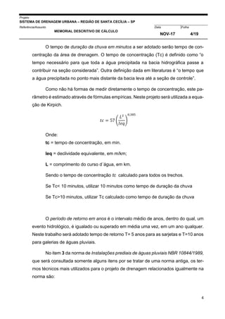 Projeto
SISTEMA DE DRENAGEM URBANA – REGIÃO DE SANTA CECÍLIA – SP
000005Referência/Assunto Data Folha
MEMORIAL DESCRITIVO DE CÁLCULO
NOV-17 4/19
4
O tempo de duração da chuva em minutos a ser adotado serão tempo de con-
centração da área de drenagem. O tempo de concentração (Tc) é definido como “o
tempo necessário para que toda a água precipitada na bacia hidrográfica passe a
contribuir na seção considerada”. Outra definição dada em literaturas é “o tempo que
a água precipitada no ponto mais distante da bacia leva até a seção de controle”.
Como não há formas de medir diretamente o tempo de concentração, este pa-
râmetro é estimado através de fórmulas empíricas. Neste projeto será utilizada a equa-
ção de Kirpich.
𝑡𝑐 = 57 (
𝐿²
𝐼𝑒𝑞
)
0,385
Onde:
tc = tempo de concentração, em min.
Ieq = declividade equivalente, em m/km;
L = comprimento do curso d´água, em km.
Sendo o tempo de concentração tc calculado para todos os trechos.
Se Tc< 10 minutos, utilizar 10 minutos como tempo de duração da chuva
Se Tc>10 minutos, utilizar Tc calculado como tempo de duração da chuva
O período de retorno em anos é o intervalo médio de anos, dentro do qual, um
evento hidrológico, é igualado ou superado em média uma vez, em um ano qualquer.
Neste trabalho será adotado tempo de retorno T= 5 anos para as sarjetas e T=10 anos
para galerias de águas pluviais.
No item 3 da norma de Instalações prediais de águas pluviais NBR 10844/1989,
que será consultada somente alguns itens por se tratar de uma norma antiga, os ter-
mos técnicos mais utilizados para o projeto de drenagem relacionados igualmente na
norma são:
 