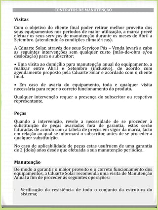 CONTRATOS DE MANUTENÇÃO
Visitas
Com o objetivo do cliente final poder retirar melhor proveito dos
seus equipamentos nos períodos de maior utilização, a marca prevê
efetuar os seus serviços de manutenção durante os meses de Abril a
Setembro. (atendendo às condições climatéricas).
A Cduarte Solar, através dos seus Serviços Pós – Venda levará a cabo
as seguintes intervenções sem qualquer custo (mão-de-obra e/ou
deslocação) para o subscritor:
• Uma visita ao domicílio para manutenção anual do equipamento, a
realizar entre Abril e Setembro (inclusive), de acordo com
agendamento proposto pela Cduarte Solar e acordado com o cliente
final.
• Em caso de avaria do equipamento, toda e qualquer visita
necessária para repor o correto funcionamento do produto.
Qualquer intervenção requer a presença do subscritor ou respetivo
representante.
Peças
Quando a intervenção, revele a necessidade de se proceder à
substituição de peças avariadas fora de garantia, estas serão
faturadas de acordo com a tabela de preços em vigor da marca, facto
em relação ao qual se informará o subscritor, antes de se proceder a
qualquer substituição.
No caso de aplicabilidade de peças estas usufruem de uma garantia
de 2 (dois) anos desde que efetuada a sua manutenção periódica.
Manutenção
De modo a garantir o maior proveito e o correto funcionamento dos
equipamentos, a Cduarte Solar recomenda uma visita de Manutenção
Anual a fim de proceder ás seguintes operações:
- Verificação da resistência de todo o conjunto da estrutura do
sistema;
 