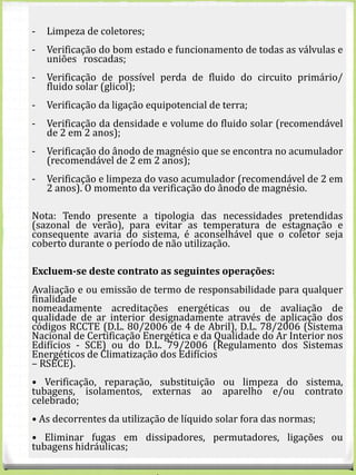 EQUIPAMENTO
CONTRATO
ANUAL
INDIVIDUAL
VALORES S/IVA
CONTRATO ANUAL DE
CONDOMÍNIO
(VALOR POR CONDÓMINO)
VALORES S/IVA
Solar
Termossifão telhado plano 80 € 65 €
Termossifão telhado
inclinado
80 € 65 €
Sistemas forçados AQS
telhado plano
100 € 85 €
Sistemas forçados AQS
telhado inclinado
100 € 85 €
- Limpeza de coletores;
- Verificação do bom estado e funcionamento de todas as válvulas e
uniões roscadas;
- Verificação de possível perda de fluido do circuito primário/
fluido solar (glicol);
- Verificação da ligação equipotencial de terra;
- Verificação da densidade e volume do fluido solar (recomendável
de 2 em 2 anos);
- Verificação do ânodo de magnésio que se encontra no acumulador
(recomendável de 2 em 2 anos);
- Verificação e limpeza do vaso acumulador (recomendável de 2 em
2 anos). O momento da verificação do ânodo de magnésio.
Nota: Tendo presente a tipologia das necessidades pretendidas
(sazonal de verão), para evitar as temperatura de estagnação e
consequente avaria do sistema, é aconselhável que o coletor seja
coberto durante o período de não utilização.
Excluem-se deste contrato as seguintes operações:
Avaliação e ou emissão de termo de responsabilidade para qualquer
finalidade
nomeadamente acreditações energéticas ou de avaliação de
qualidade de ar interior designadamente através de aplicação dos
códigos RCCTE (D.L. 80/2006 de 4 de Abril), D.L. 78/2006 (Sistema
Nacional de Certificação Energética e da Qualidade do Ar Interior nos
Edifícios - SCE) ou do D.L. 79/2006 (Regulamento dos Sistemas
Energéticos de Climatização dos Edifícios
– RSECE).
• Verificação, reparação, substituição ou limpeza do sistema,
tubagens, isolamentos, externas ao aparelho e/ou contrato
celebrado;
• As decorrentes da utilização de líquido solar fora das normas;
• Eliminar fugas em dissipadores, permutadores, ligações ou
tubagens hidráulicas;
 