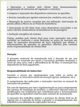 EQUIPAMENTO
CONTRATO
ANUAL
INDIVIDUAL
VALORES S/IVA
CONTRATO ANUAL DE
CONDOMÍNIO
(VALOR POR CONDÓMINO)
VALORES S/IVA
Solar
Termossifão telhado plano 80 € 65 €
Termossifão telhado
inclinado
80 € 65 €
Sistemas forçados AQS
telhado plano
100 € 85 €
Sistemas forçados AQS
telhado inclinado
100 € 85 €
• Operações a realizar pelo cliente final (manuseamento,
programação de elementos de regulação e controlo);
• Limpeza e reparação dos dispositivos exteriores ao aparelho;
• Avarias causadas por agentes externos (ex. roedores, aves, etc.).
• Reparação de avarias causadas por má utilização, intervenção de
pessoa alheia à Marca ou ao Posto de Assistência;
• Intervenção no Kit Solar, bem como dispositivos associados a tal,
como válvulas misturadoras termostáticas ou de passagem;
• Avaliação energética do sistema.
Visitas, pedidas pelo cliente final para estas operações não estão
incluídas no contracto e serão faturadas ao preço de mercado em
vigor. As operações decorrentes de nova regulação que afetem o
funcionamento do aparelho ou aparelhos cobertos pelo contrato
serão responsabilidade do cliente final.
Duração
O presente contracto de manutenção tem a duração de um ano
podendo ser renovado por iguais e sucessivos períodos mediante o
envio de uma carta, com a antecedência de 30 dias. A renovação fica
dependente do bom pagamento.
Responsabilidade do Subscritor
Garantir o acesso aos equipamentos com todos os meios de
segurança e se necessário meios de elevação (gruas, andaimes, etc.)
O cumprimento das indicações e instruções inscritas no manual de
instruções do produto.
Em caso de impostas por nova regulamentação ou para cumprimento
das normas de instalação do produto, o subscritor efetuará todas as
modificações nas instalações que contribuem para o funcionamento
do aparelho ou aparelhos cobertos pelo contrato de manutenção.
A execução dos trabalhos implica a presença do cliente final ou de
alguém por si indicada de forma a garantir o acompanhamento dos
trabalhos e/ou obtenção de explicações técnicas.
 