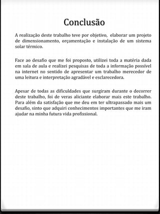 Conclusão
A realização deste trabalho teve por objetivo, elaborar um projeto
de dimensionamento, orçamentação e instalação de um sistema
solar térmico.
Face ao desafio que me foi proposto, utilizei toda a matéria dada
em sala de aula e realizei pesquisas de toda a informação possível
na internet no sentido de apresentar um trabalho merecedor de
uma leitura e interpretação agradável e esclarecedora.
Apesar de todas as dificuldades que surgiram durante o decorrer
deste trabalho, foi de veras aliciante elaborar mais este trabalho.
Para além da satisfação que me deu em ter ultrapassado mais um
desafio, sinto que adquiri conhecimentos importantes que me iram
ajudar na minha futura vida profissional.
 