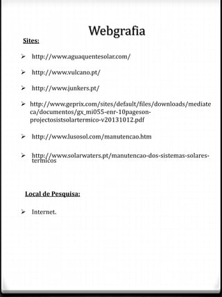 Webgrafia
Sites:
 http://www.aguaquentesolar.com/
 http://www.vulcano.pt/
 http://www.junkers.pt/
 http://www.geprix.com/sites/default/files/downloads/mediate
ca/documentos/gx_mi055-enr-10pageson-
projectosistsolartermico-v20131012.pdf
 http://www.lusosol.com/manutencao.htm
 http://www.solarwaters.pt/manutencao-dos-sistemas-solares-
termicos
Local de Pesquisa:
 Internet.
 