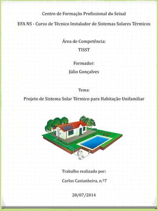 Centro de Formação Profissional do Seixal
EFA NS - Curso de Técnico Instalador de Sistemas Solares Térmicos
Área de Competência:
TISST
Formador:
Júlio Gonçalves
Tema:
Projeto de Sistema Solar Térmico para Habitação Unifamiliar
Trabalho realizado por:
Carlos Castanheira, n.º7
20/07/2014
 