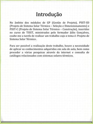 No âmbito dos módulos de GP (Gestão de Projeto), PSST-SD
(Projeto de Sistema Solar Térmico – Seleção e Dimensionamento) e
PSST-C (Projeto de Sistema Solar Térmico – Construção), inseridos
no curso de TISST, ministrados pelo formador Júlio Gonçalves,
coube-me a tarefa de realizar um trabalho cujo o tema é: Projeto de
Sistema Solar Térmico .
Para ser possível a realização deste trabalho, houve a necessidade
de aplicar os conhecimentos adquiridos em sala de aula, bem como
proceder a várias pesquisas através da internet e consulta de
catálogos relacionados com sistemas solares térmicos.
Introdução
 