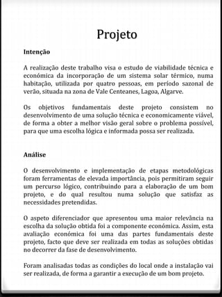 Intenção
A realização deste trabalho visa o estudo de viabilidade técnica e
económica da incorporação de um sistema solar térmico, numa
habitação, utilizada por quatro pessoas, em período sazonal de
verão, situada na zona de Vale Centeanes, Lagoa, Algarve.
Os objetivos fundamentais deste projeto consistem no
desenvolvimento de uma solução técnica e economicamente viável,
de forma a obter a melhor visão geral sobre o problema possível,
para que uma escolha lógica e informada possa ser realizada.
Análise
O desenvolvimento e implementação de etapas metodológicas
foram ferramentas de elevada importância, pois permitiram seguir
um percurso lógico, contribuindo para a elaboração de um bom
projeto, e do qual resultou numa solução que satisfaz as
necessidades pretendidas.
O aspeto diferenciador que apresentou uma maior relevância na
escolha da solução obtida foi a componente económica. Assim, esta
avaliação económica foi uma das partes fundamentais deste
projeto, facto que deve ser realizada em todas as soluções obtidas
no decorrer da fase de desenvolvimento.
Foram analisadas todas as condições do local onde a instalação vai
ser realizada, de forma a garantir a execução de um bom projeto.
Projeto
 