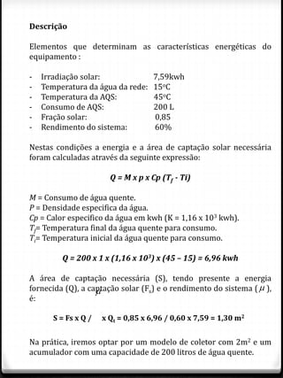 Descrição
Elementos que determinam as características energéticas do
equipamento :
- Irradiação solar: 7,59kwh
- Temperatura da água da rede: 15oC
- Temperatura da AQS: 45oC
- Consumo de AQS: 200 L
- Fração solar: 0,85
- Rendimento do sistema: 60%
Nestas condições a energia e a área de captação solar necessária
foram calculadas através da seguinte expressão:
Q = M x p x Cp (Tf - Ti)
M = Consumo de água quente.
P = Densidade especifica da água.
Cp = Calor especifico da água em kwh (K = 1,16 x 103 kwh).
Tf= Temperatura final da água quente para consumo.
Ti= Temperatura inicial da água quente para consumo.
Q = 200 x 1 x (1,16 x 103) x (45 – 15) = 6,96 kwh
A área de captação necessária (S), tendo presente a energia
fornecida (Q), a captação solar (Fs) e o rendimento do sistema ( ),
é:
Na prática, iremos optar por um modelo de coletor com 2m2 e um
acumulador com uma capacidade de 200 litros de água quente.

S = Fs x Q / x Qt = 0,85 x 6,96 / 0,60 x 7,59 = 1,30 m2

 