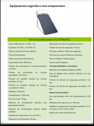 Kit Termossifão Junkers F1/TS200/FCC
Gama: 200L Painel: 1 x FKC - 1 S;
Depósito: TS 200-1 / TS 200-1 E;
Tipo de sistema: Circuito indireto;
Tipo de permutador:
Dupla envolvente (horizontal);
Capacidade total: 208 litros;
Volume de acumulação no circuito primário:
13 litros;
Volume de acumulação no circuito
secundário: 195 litros;
Pressão de trabalho máxima do circuito
primário: 2,5 bar;
Pressão de trabalho máxima do circuito
secundário: 10 bar;
Diâmetro: 580 mm;
Comprimento: 1320 mm;
Peso em vazio: 78 kg;
Material de revestimento exterior: Aço
galvanizado lacado;
Material de revestimento interior: Duplo
esmalte;
Isolamento: Poliuretano, livre de CFC`s ;
Espessura do isolamento: 50 mm;
Disposição do vaso de expansão: Interior;
Volume do vaso de expansão: 3 litros;
Proteção catódica: Ânodo de magnésio;
Estrutura de suporte Material: Alumínio;
Tipo de telhado: Telhado plano;
Tipo de perfil: Angular;
Circuito hidráulico e acessórios
Material das tubagens de ligação: PDM;
Tipo de ligação entre painéis: Flexível, em aço
inoxidável;
Pressão da válvula de segurança primário: 2,5
bar;
Pressão da válvula de segurança secundário: 10
bar;
Outras características
Peso aproximado cheio em funcionamento: 350
kg;
Distância entre apoios A x L: 920 mm
Medidas do equipamento quando instalado: A x L
x P [mm]: 1705 x 1320 x 2365;
Fluido solar: Não incluído no kit.
Equipamento sugerido e seus componentes
 