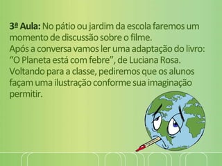 3ªAula:Nopátiooujardimdaescolafaremosum
momentodediscussãosobreofilme.
Apósaconversavamoslerumaadaptaçãodolivro:
“OPlanetaestácomfebre”,deLucianaRosa.
Voltandoparaaclasse,pediremosqueosalunos
façamumailustraçãoconformesuaimaginação
permitir.
 
