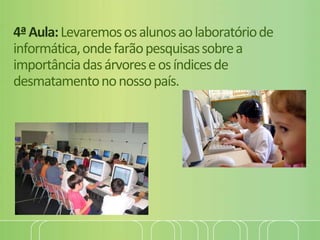 4ªAula:Levaremososalunosaolaboratóriode
informática,ondefarãopesquisassobrea
importânciadasárvoreseosíndicesde
desmatamentononossopaís.
 
