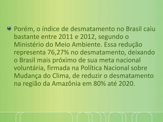 Porém, o índice de desmatamento no Brasil caiu
bastante entre 2011 e 2012, segundo o
Ministério do Meio Ambiente. Essa redução
representa 76,27% no desmatamento, deixando
o Brasil mais próximo de sua meta nacional
voluntária, firmada na Política Nacional sobre
Mudança do Clima, de reduzir o desmatamento
na região da Amazônia em 80% até 2020.
 
