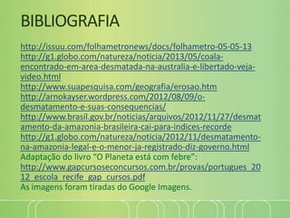 BIBLIOGRAFIA
http://issuu.com/folhametronews/docs/folhametro-05-05-13
http://g1.globo.com/natureza/noticia/2013/05/coala-
encontrado-em-area-desmatada-na-australia-e-libertado-veja-
video.html
http://www.suapesquisa.com/geografia/erosao.htm
http://arnokayser.wordpress.com/2012/08/09/o-
desmatamento-e-suas-consequencias/
http://www.brasil.gov.br/noticias/arquivos/2012/11/27/desmat
amento-da-amazonia-brasileira-cai-para-indices-recorde
http://g1.globo.com/natureza/noticia/2012/11/desmatamento-
na-amazonia-legal-e-o-menor-ja-registrado-diz-governo.html
Adaptação do livro “O Planeta está com febre”:
http://www.gapcursoseconcursos.com.br/provas/portugues_20
12_escola_recife_gap_cursos.pdf
As imagens foram tiradas do Google Imagens.
 