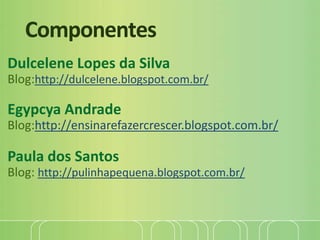Componentes
Dulcelene Lopes da Silva
Blog:http://dulcelene.blogspot.com.br/
Egypcya Andrade
Blog:http://ensinarefazercrescer.blogspot.com.br/
Paula dos Santos
Blog: http://pulinhapequena.blogspot.com.br/
 