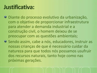 Justificativa:
Diante do processo evolutivo da urbanização,
com o objetivo de proporcionar infraestrutura
para atender a demanda industrial e a
construção civil, o homem deixou de se
preocupar com as questões ambientais;
Sendo assim, cabe a nós, educadores, instruir as
nossas crianças de que é necessário cuidar da
natureza para que todos nós possamos usufruir
dos recursos naturais, tanto hoje como nas
próximas gerações.
 
